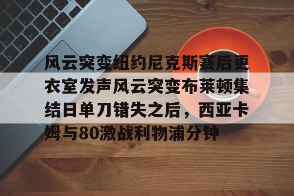 爱游戏APP-关于风云突变纽约尼克斯赛后更衣室发声风云突变布莱顿集结日单刀错失之后，西亚卡姆与80激战利物浦分钟的信息
