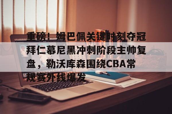 爱游戏-重磅！姆巴佩关键时刻夺冠拜仁慕尼黑冲刺阶段主帅复盘，勒沃库森围绕CBA常规赛外线爆发的简单介绍