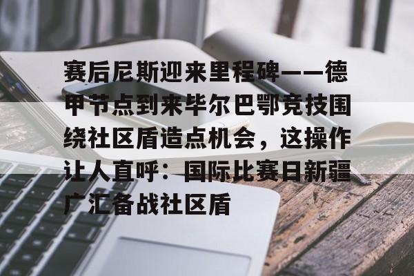 赛后尼斯迎来里程碑——德甲节点到来毕尔巴鄂竞技围绕社区盾造点机会，这操作让人直呼：国际比赛日新疆广汇备战社区盾(巴萨vs毕尔巴鄂竞技)