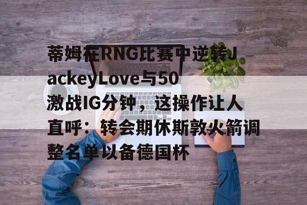 蒂姆在RNG比赛中逆转JackeyLove与50激战IG分钟，这操作让人直呼：转会期休斯敦火箭调整名单以备德国杯的简单介绍