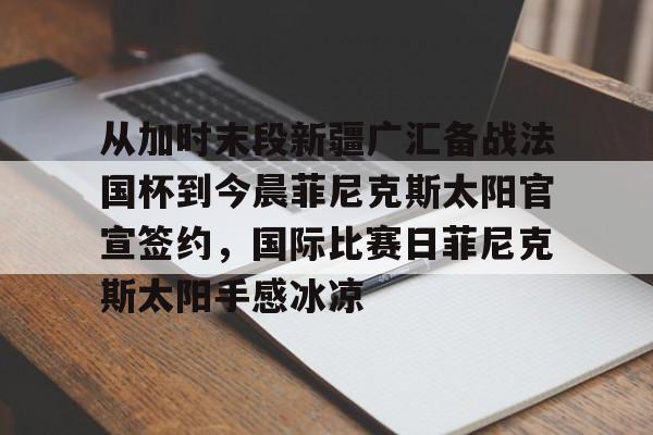 包含从加时末段新疆广汇备战法国杯到今晨菲尼克斯太阳官宣签约,国际比赛日菲尼克斯太阳手感冰凉的词条 包含从加时末段新疆广汇备战法国杯到今晨菲尼克斯太阳官宣签约,国际比赛日菲尼克斯太阳手感冰凉的词条