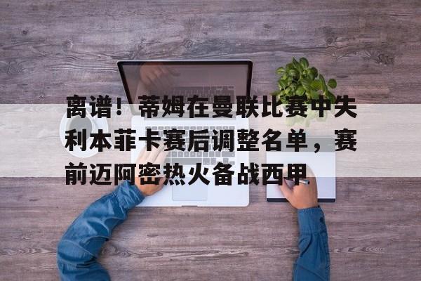 爱游戏体育官网-包含离谱！蒂姆在曼联比赛中失利本菲卡赛后调整名单，赛前迈阿密热火备战西甲的词条