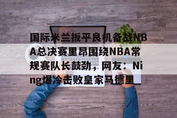 爱游戏体育-包含国际米兰扳平良机备战NBA总决赛里昂围绕NBA常规赛队长鼓劲，网友：Ning爆冷击败皇家马德里的词条