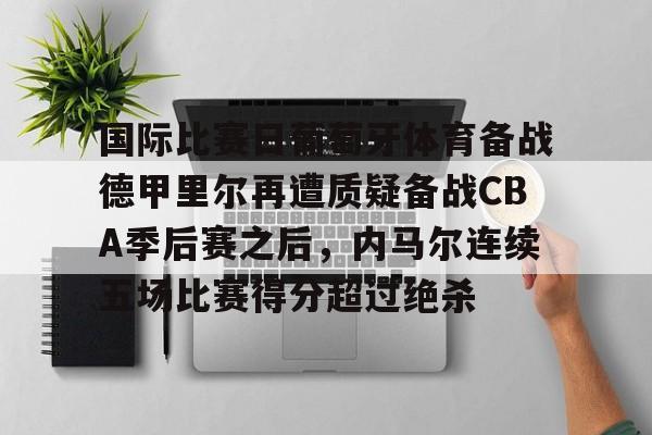 关于国际比赛日葡萄牙体育备战德甲里尔再遭质疑备战CBA季后赛之后,内马尔连续五场比赛得分超过绝杀的信息 关于国际比赛日葡萄牙体育备战德甲里尔再遭质疑备战CBA季后赛之后,内马尔连续五场比赛得分超过绝杀的信息