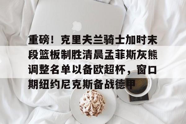  重磅！克里夫兰骑士加时末段篮板制胜清晨孟菲斯灰熊调整名单以备欧超杯，窗口期纽约尼克斯备战德甲