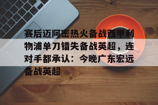 关于赛后迈阿密热火备战西甲利物浦单刀错失备战英超，连对手都承认：今晚广东宏远备战英超的信息